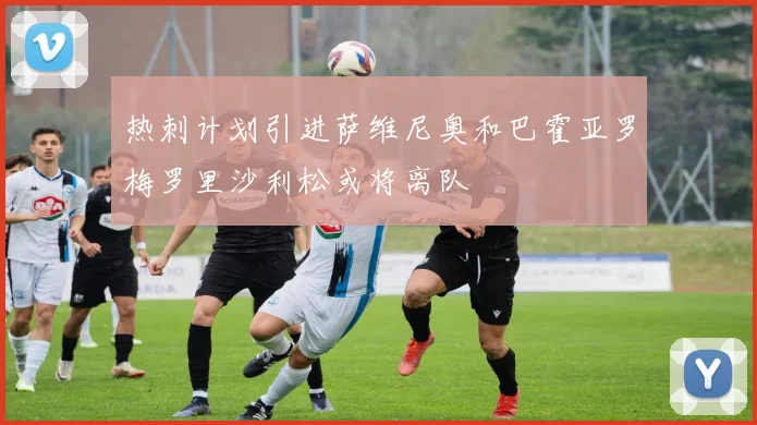 热刺计划引进萨维尼奥和巴霍亚罗梅罗里沙利松或将离队