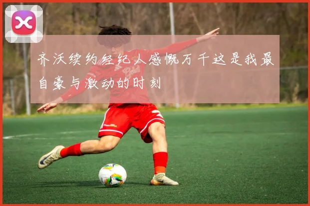 齐沃续约经纪人感慨万千这是我最自豪与激动的时刻