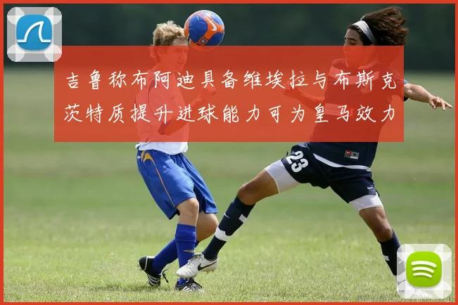 吉鲁称布阿迪具备维埃拉与布斯克茨特质提升进球能力可为皇马效力