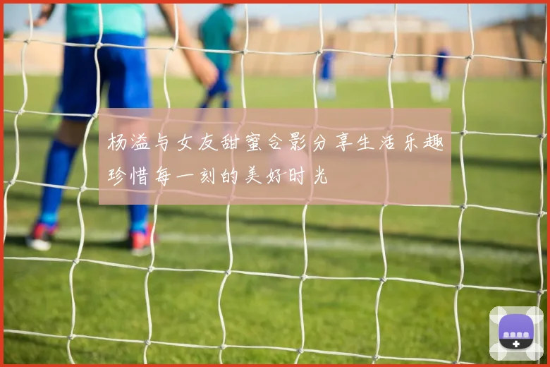 杨溢与女友甜蜜合影分享生活乐趣珍惜每一刻的美好时光