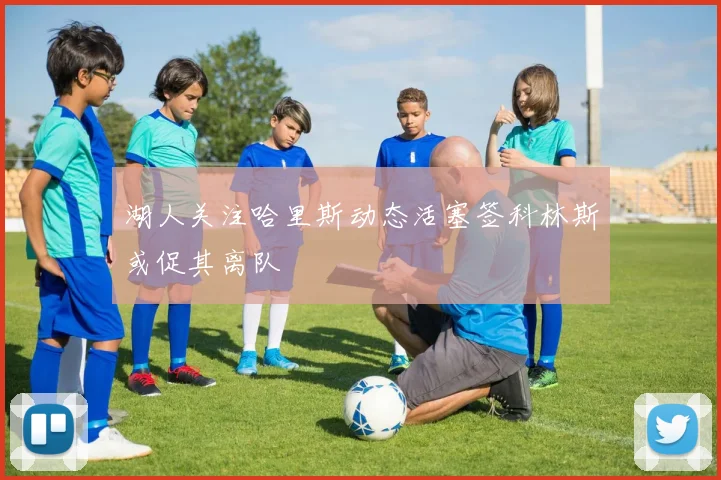 湖人关注哈里斯动态活塞签科林斯或促其离队
