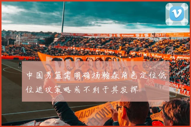 中国男篮需明确杨瀚森角色定位低位进攻策略或不利于其发挥