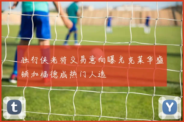 独行侠老将交易意向曝光克莱华盛顿加福德成热门人选