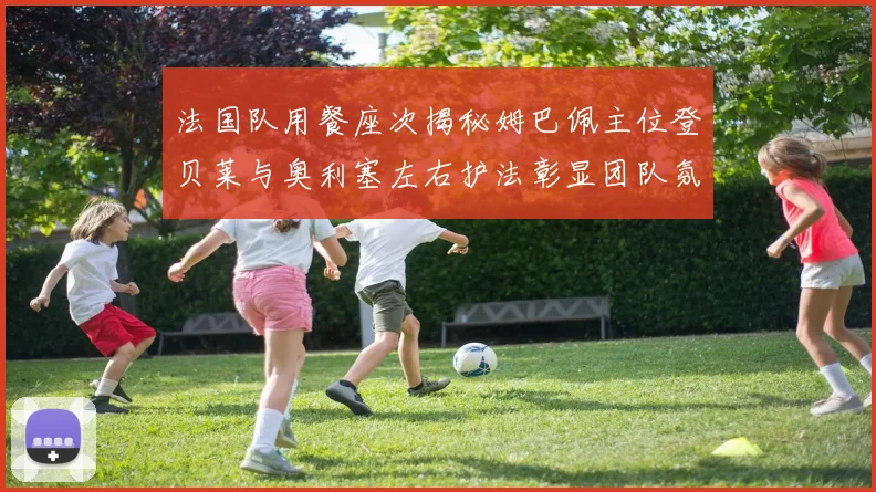 法国队用餐座次揭秘姆巴佩主位登贝莱与奥利塞左右护法彰显团队氛围