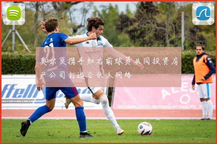 奥尔莫携手知名前球员共同投资房产公司打造合伙人网络